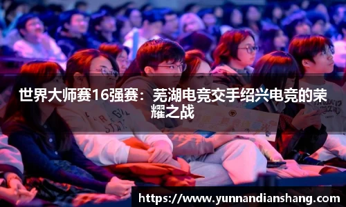 世界大师赛16强赛：芜湖电竞交手绍兴电竞的荣耀之战