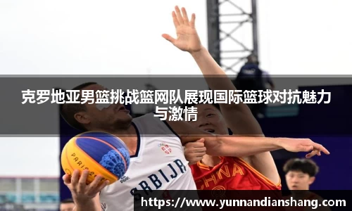 克罗地亚男篮挑战篮网队展现国际篮球对抗魅力与激情